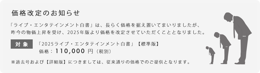 「ライブ・エンタテインメント白書」は、長らく価格を据え置いてまいりましたが、昨今の物価上昇を受け、2025年版より価格を改定させていただくこととなりました。「2025ライブ・エンタテインメント白書」【標準版】価格：110,000円（税別）